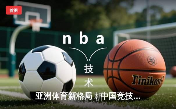 亚洲体育新格局：中国竞技崛起背后的科技赋能与人文思考