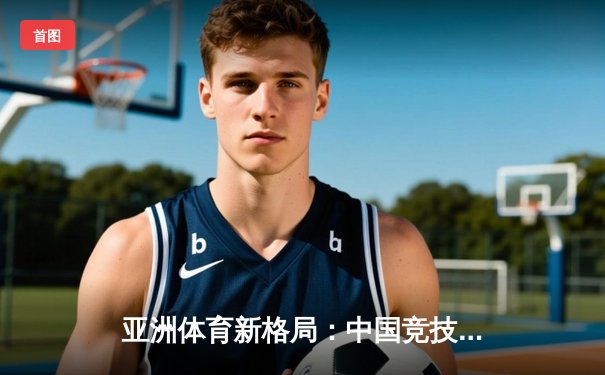 亚洲体育新格局：中国竞技崛起背后的科技赋能与人文思考